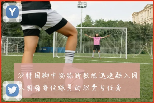 沙特国脚中场称新教练迅速融入团队明确每位球员的职责与任务