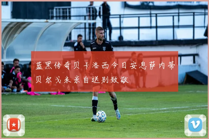 蓝黑传奇贝卡洛西今日安息萨内蒂贝尔戈米亲自送别致敬