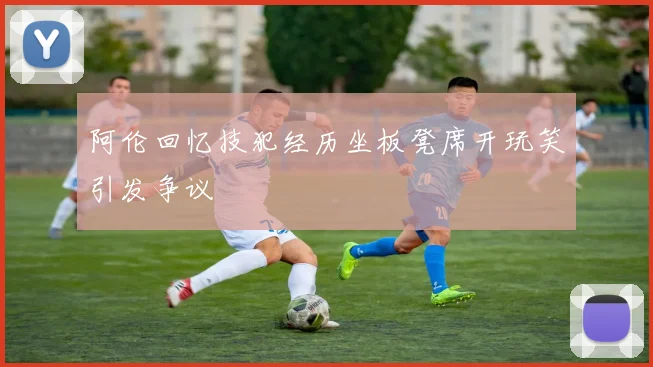 阿伦回忆技犯经历坐板凳席开玩笑引发争议