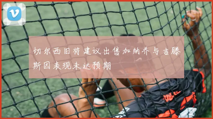切尔西旧将建议出售加纳乔与吉滕斯因表现未达预期