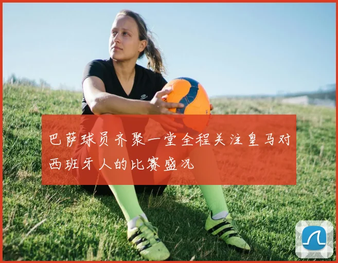 巴萨球员齐聚一堂全程关注皇马对西班牙人的比赛盛况