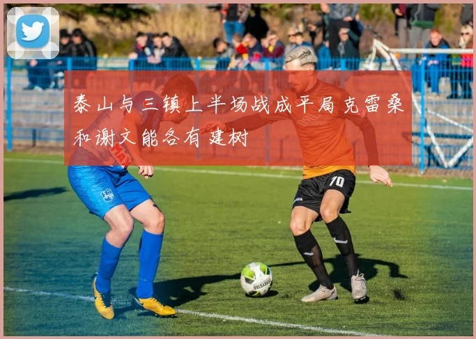 泰山与三镇上半场战成平局克雷桑和谢文能各有建树