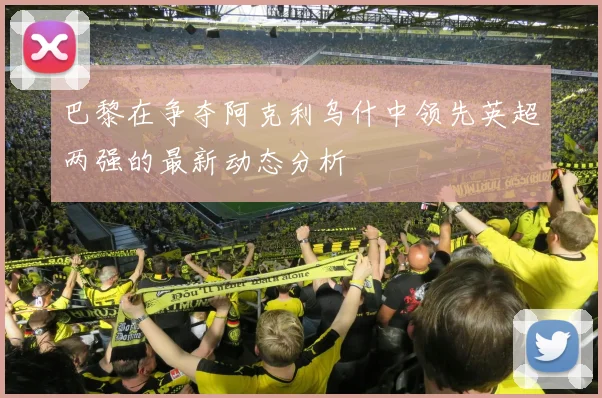 巴黎在争夺阿克利乌什中领先英超两强的最新动态分析