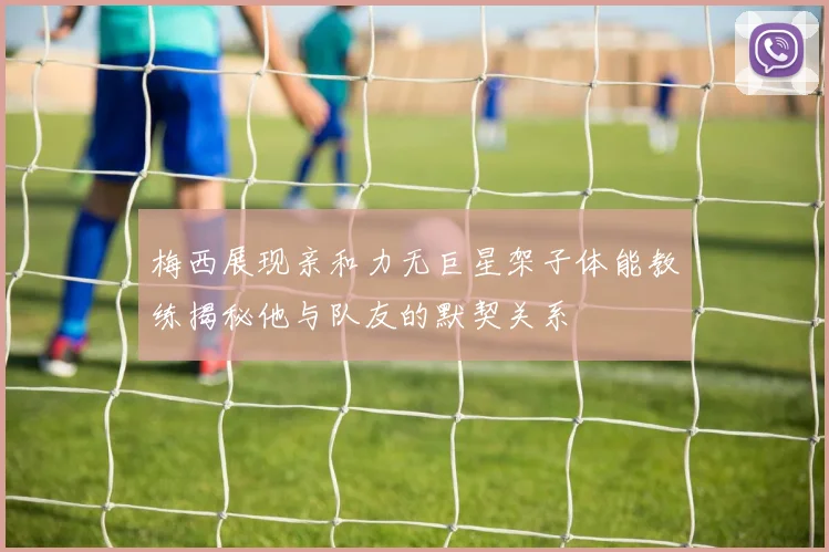 梅西展现亲和力无巨星架子体能教练揭秘他与队友的默契关系